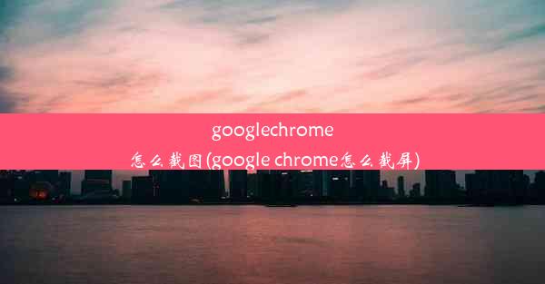 googlechrome怎么截图(google chrome怎么截屏)