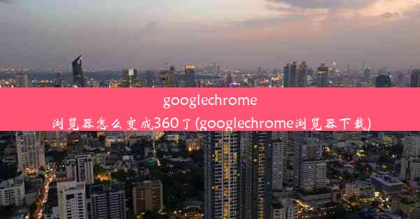 googlechrome浏览器怎么变成360了(googlechrome浏览器下载)