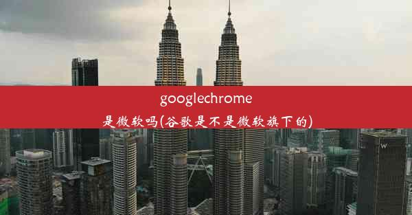 googlechrome是微软吗(谷歌是不是微软旗下的)