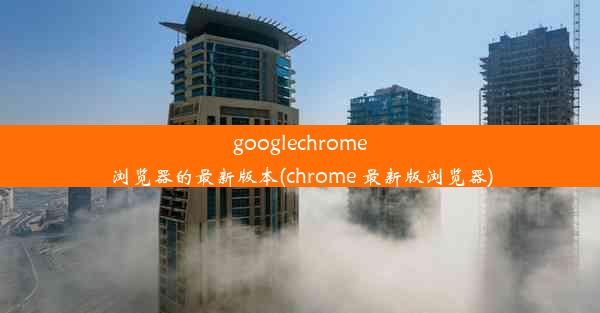 googlechrome浏览器的最新版本(chrome 最新版浏览器)