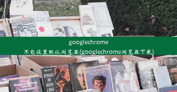 googlechrome不能设置默认浏览器(googlechrome浏览器下载)