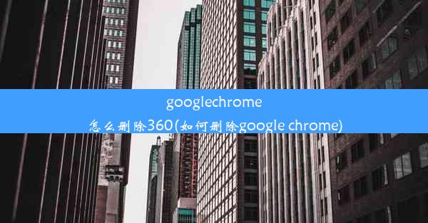 googlechrome怎么删除360(如何删除google chrome)