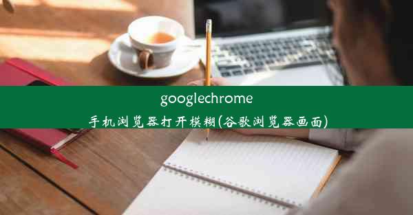 googlechrome手机浏览器打开模糊(谷歌浏览器画面)