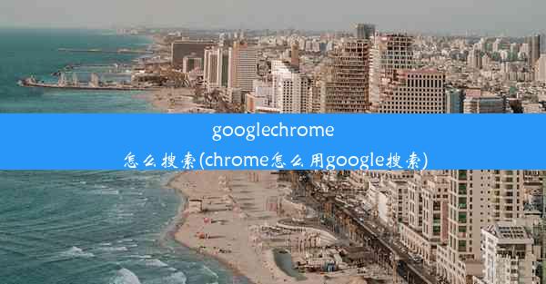 googlechrome怎么搜索(chrome怎么用google搜索)