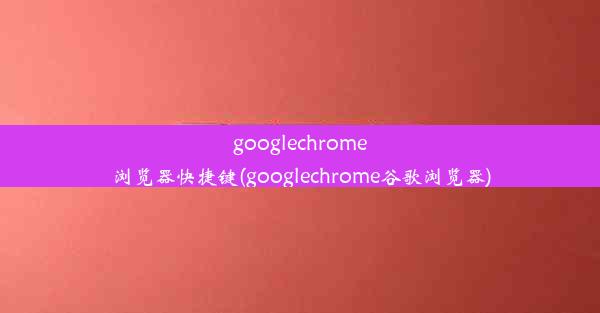 googlechrome浏览器快捷键(googlechrome谷歌浏览器)