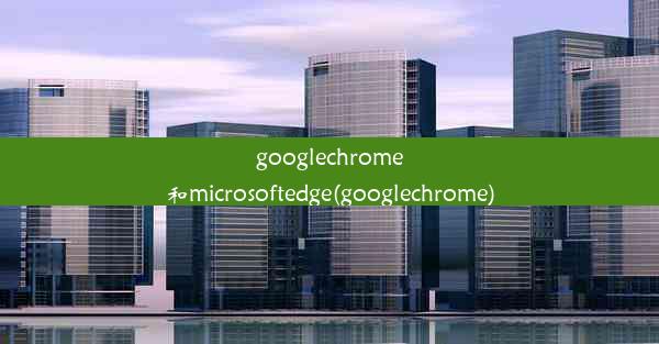 googlechrome和microsoftedge(googlechrome)