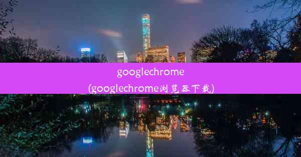 googlechrome(googlechrome浏览器下载)