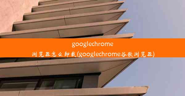 googlechrome浏览器怎么卸载(googlechrome谷歌浏览器)