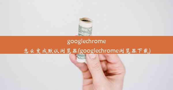 googlechrome怎么变成默认浏览器(googlechrome浏览器下载)