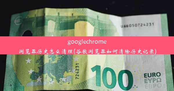 googlechrome浏览器历史怎么清理(谷歌浏览器如何清除历史记录)