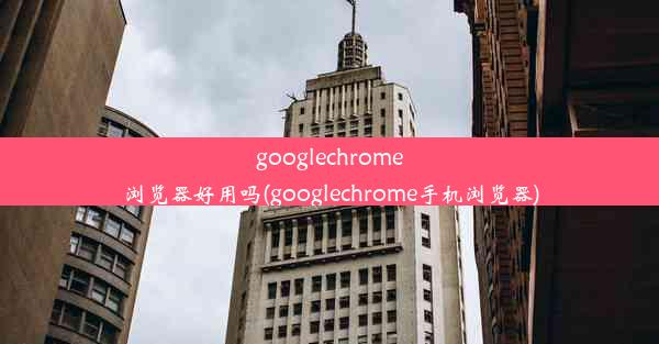 googlechrome浏览器好用吗(googlechrome手机浏览器)