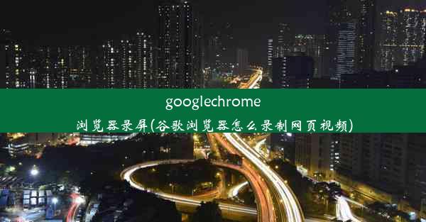 googlechrome浏览器录屏(谷歌浏览器怎么录制网页视频)