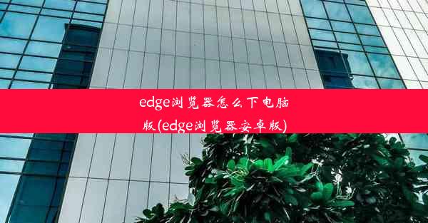 edge浏览器怎么下电脑版(edge浏览器安卓版)