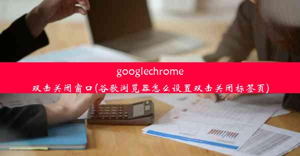 googlechrome双击关闭窗口(谷歌浏览器怎么设置双击关闭标签页)