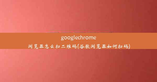 googlechrome浏览器怎么扫二维码(谷歌浏览器如何扫码)