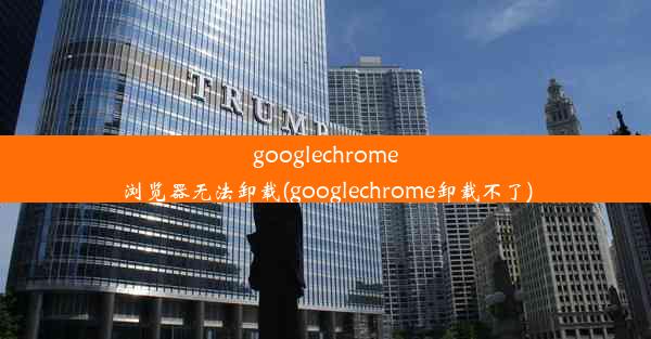 googlechrome浏览器无法卸载(googlechrome卸载不了)