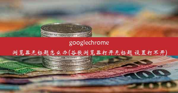 googlechrome浏览器无标题怎么办(谷歌浏览器打开无标题 设置打不开)