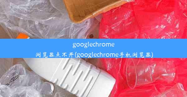 googlechrome浏览器点不开(googlechrome手机浏览器)