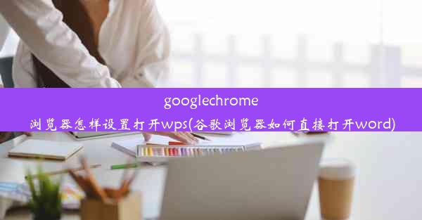 googlechrome浏览器怎样设置打开wps(谷歌浏览器如何直接打开word)