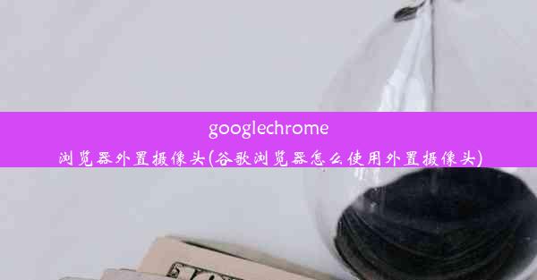 googlechrome浏览器外置摄像头(谷歌浏览器怎么使用外置摄像头)