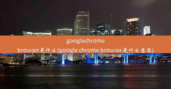 googlechromebrowser是什么(google chrome browser是什么意思)