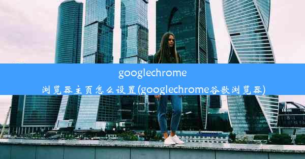 googlechrome浏览器主页怎么设置(googlechrome谷歌浏览器)