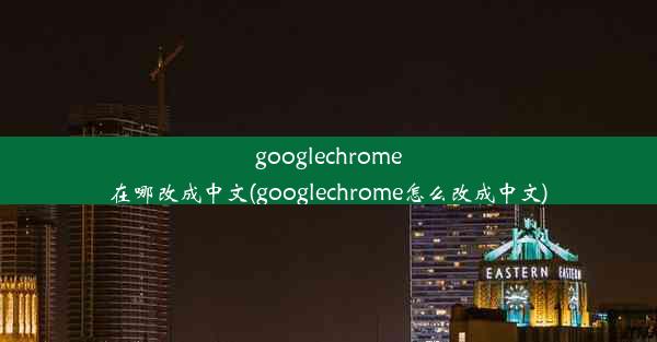 googlechrome在哪改成中文(googlechrome怎么改成中文)