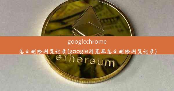 googlechrome怎么删除浏览记录(google浏览器怎么删除浏览记录)