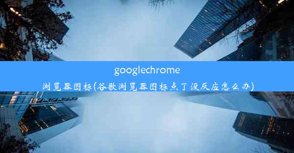 googlechrome浏览器图标(谷歌浏览器图标点了没反应怎么办)