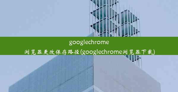 googlechrome浏览器更改保存路径(googlechrome浏览器下载)