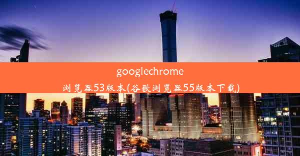 googlechrome浏览器53版本(谷歌浏览器55版本下载)