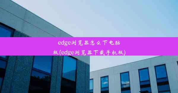 edge浏览器怎么下电脑版(edge浏览器下载手机版)