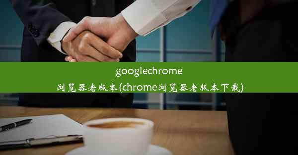 googlechrome浏览器老版本(chrome浏览器老版本下载)