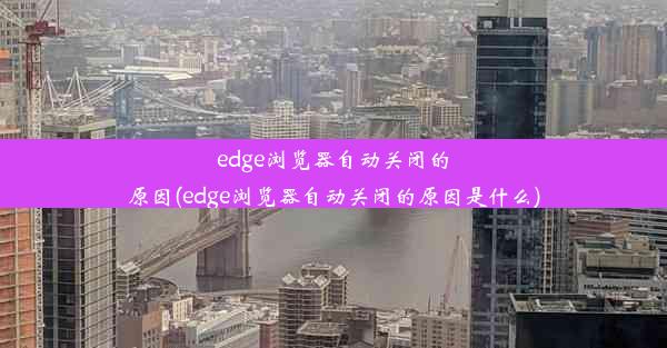 edge浏览器自动关闭的原因(edge浏览器自动关闭的原因是什么)