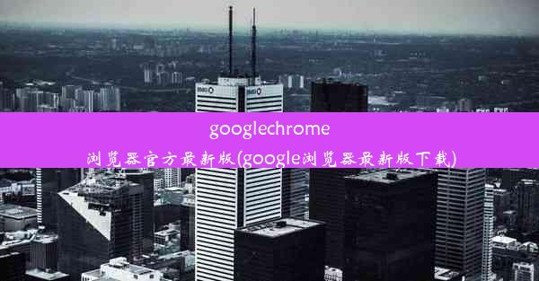 googlechrome浏览器官方最新版(google浏览器最新版下载)