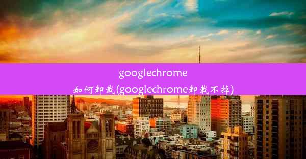 googlechrome如何卸载(googlechrome卸载不掉)