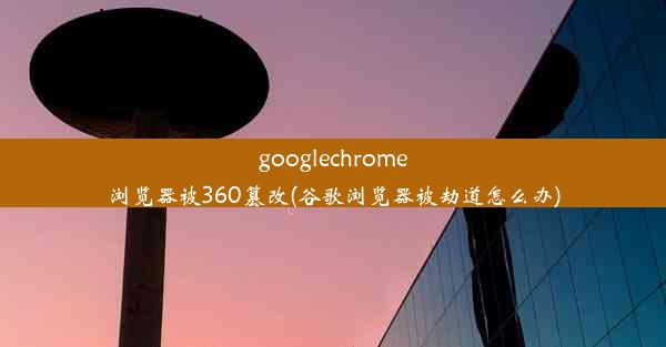 googlechrome浏览器被360篡改(谷歌浏览器被劫道怎么办)