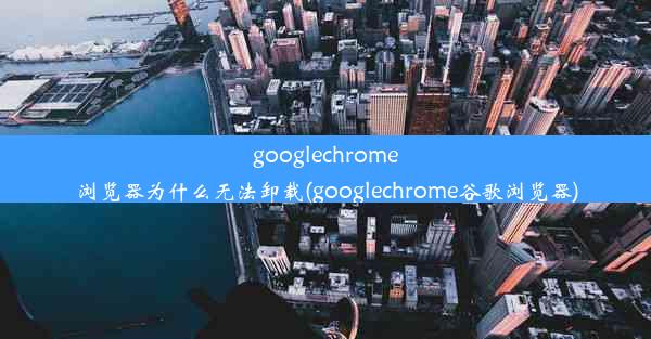 googlechrome浏览器为什么无法卸载(googlechrome谷歌浏览器)