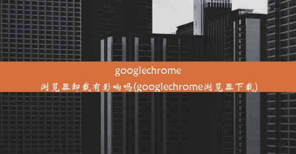 googlechrome浏览器卸载有影响吗(googlechrome浏览器下载)