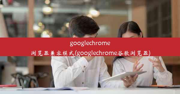 googlechrome浏览器兼容模式(googlechrome谷歌浏览器)