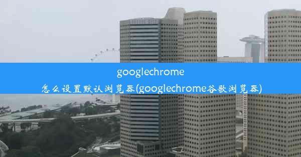 googlechrome怎么设置默认浏览器(googlechrome谷歌浏览器)