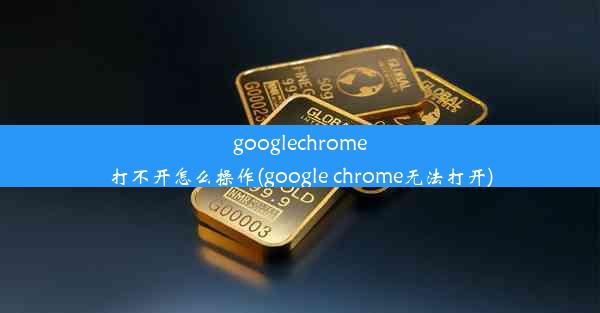 googlechrome打不开怎么操作(google chrome无法打开)