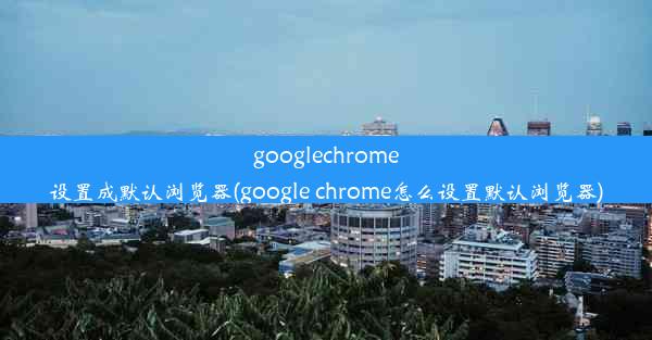 googlechrome设置成默认浏览器(google chrome怎么设置默认浏览器)