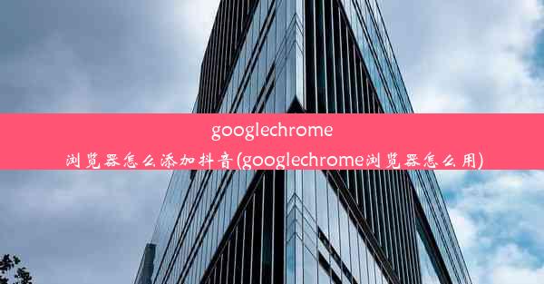 googlechrome浏览器怎么添加抖音(googlechrome浏览器怎么用)