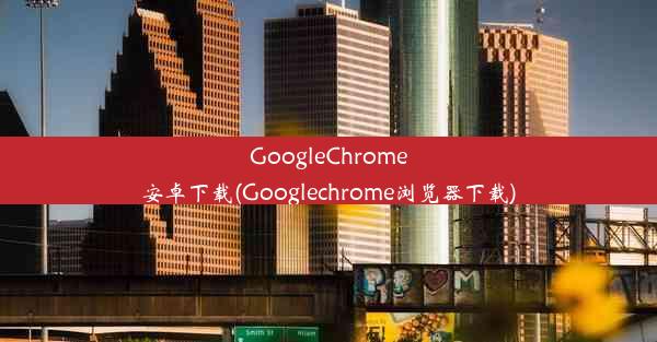 GoogleChrome安卓下载(Googlechrome浏览器下载)