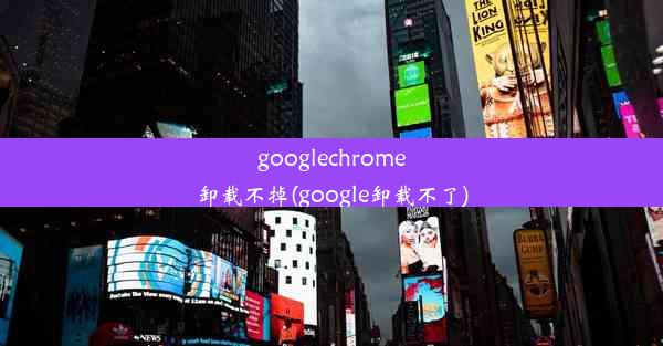 googlechrome卸载不掉(google卸载不了)