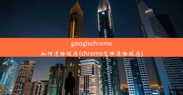 googlechrome如何清除缓存(chrome怎样清除缓存)