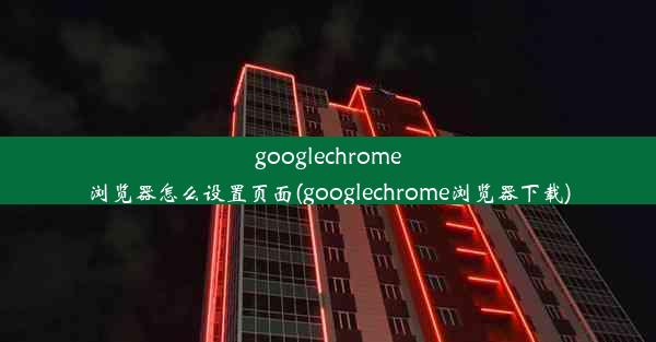 googlechrome浏览器怎么设置页面(googlechrome浏览器下载)