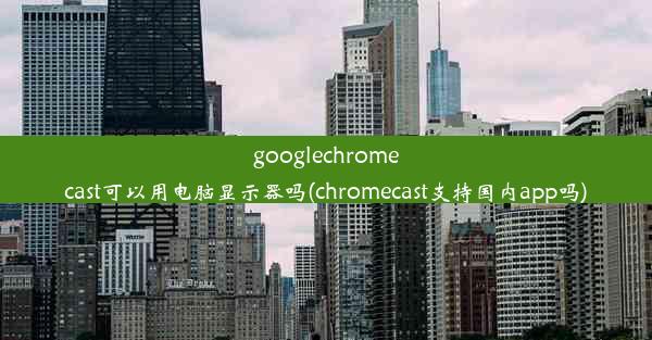 googlechromecast可以用电脑显示器吗(chromecast支持国内app吗)