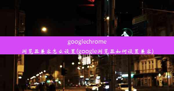 googlechrome浏览器兼容怎么设置(google浏览器如何设置兼容)